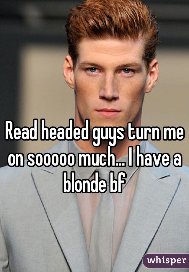 Read headed guys turn me on sooooo much... I have a blonde bf