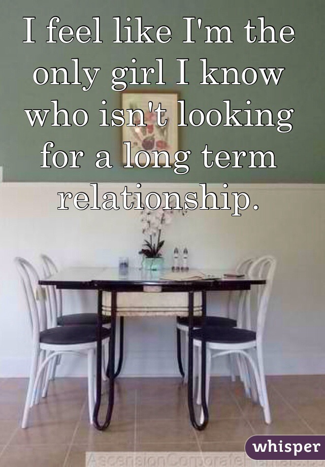 I feel like I'm the only girl I know who isn't looking for a long term relationship. 