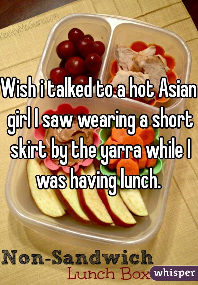 Wish i talked to a hot Asian girl I saw wearing a short skirt by the yarra while I was having lunch. 