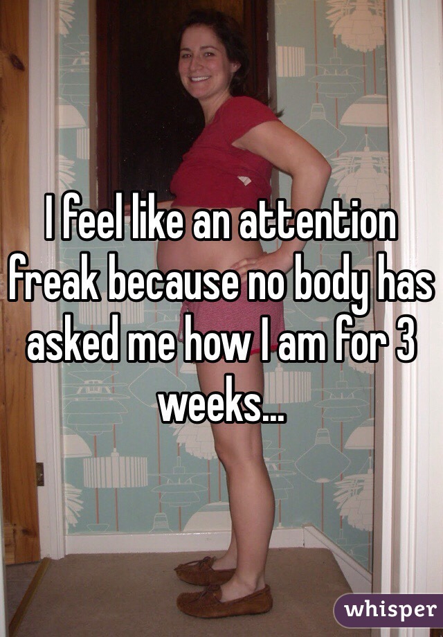 I feel like an attention freak because no body has asked me how I am for 3 weeks...