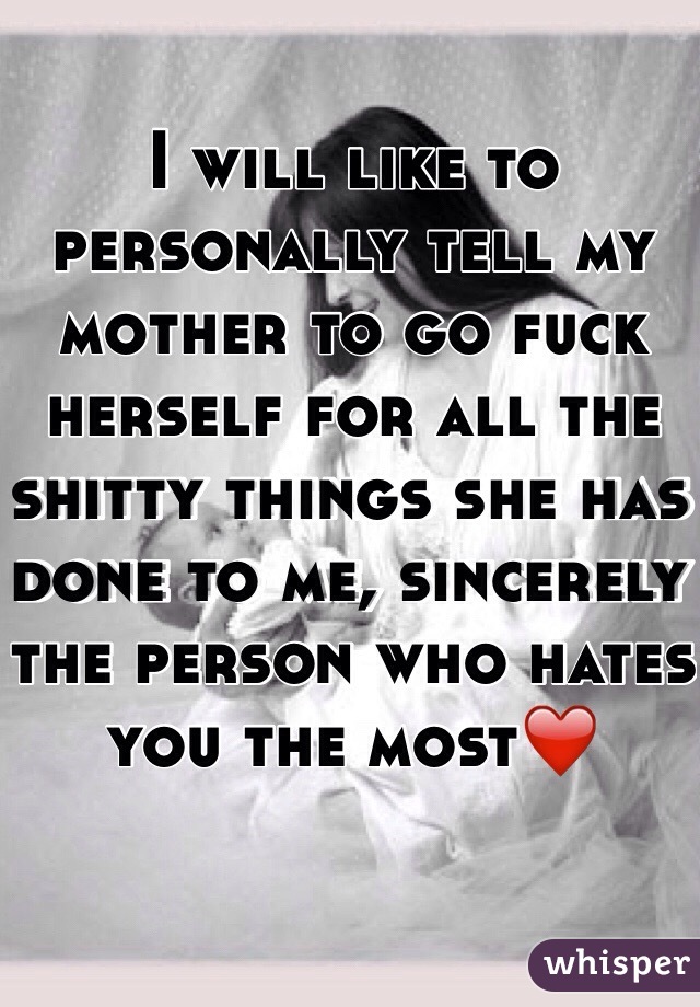 I will like to personally tell my mother to go fuck herself for all the shitty things she has done to me, sincerely the person who hates you the most❤️