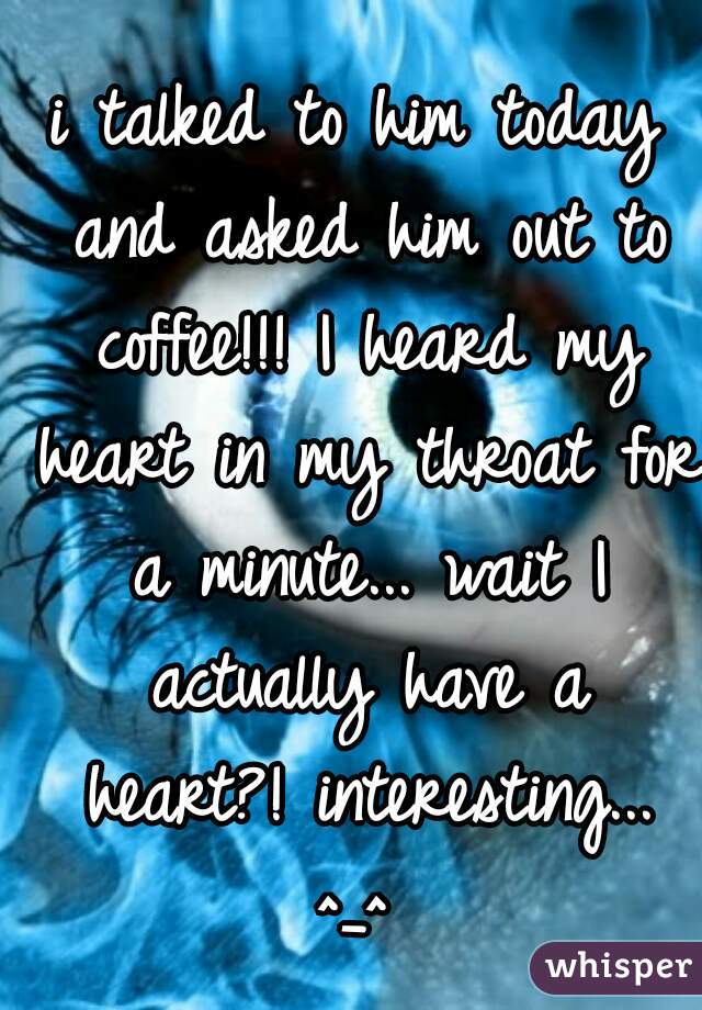 i talked to him today and asked him out to coffee!!! I heard my heart in my throat for a minute... wait I actually have a heart?! interesting... ^_^ 
