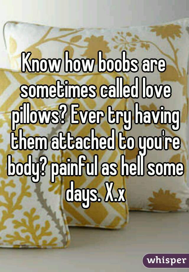 Know how boobs are sometimes called love pillows? Ever try having them attached to you're body? painful as hell some days. X.x