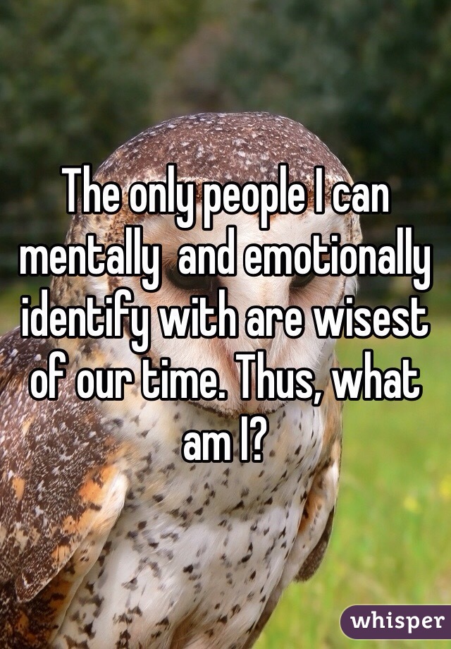 The only people I can mentally  and emotionally identify with are wisest of our time. Thus, what am I?