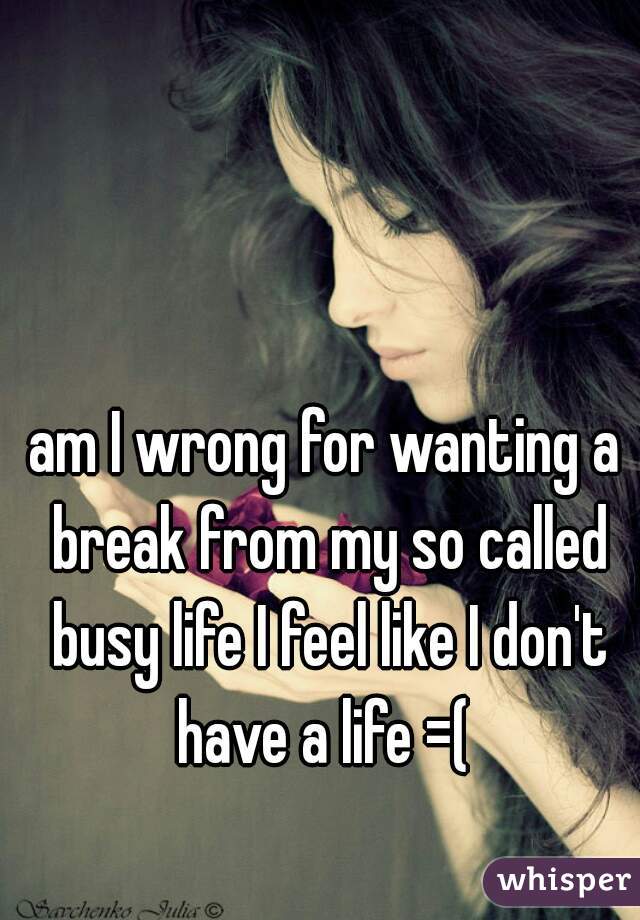 am I wrong for wanting a break from my so called busy life I feel like I don't have a life =( 