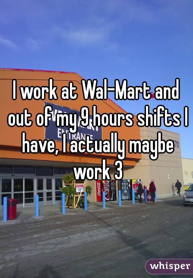 I work at Wal-Mart and out of my 9 hours shifts I have, I actually maybe work 3