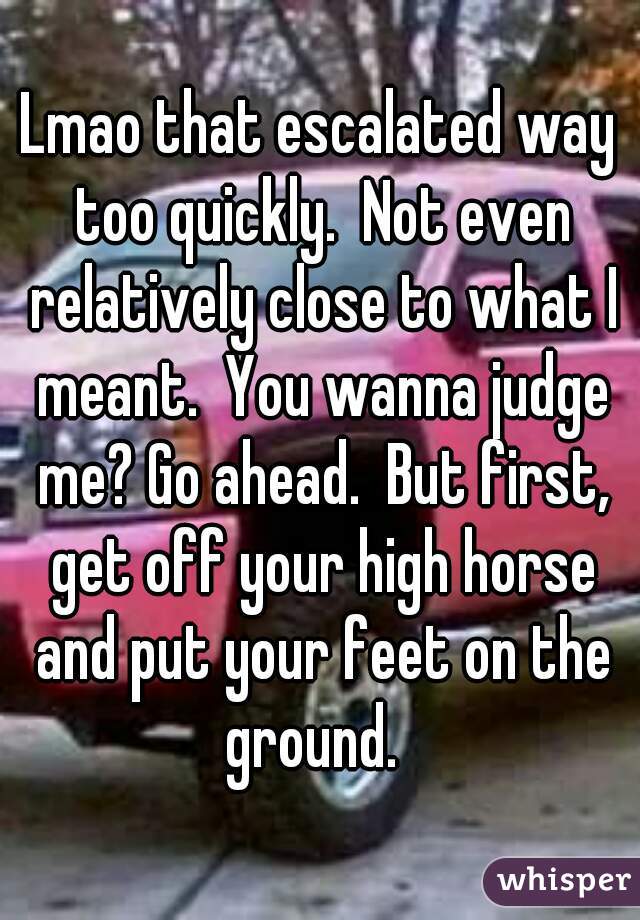 Lmao that escalated way too quickly.  Not even relatively close to what I meant.  You wanna judge me? Go ahead.  But first, get off your high horse and put your feet on the ground.  