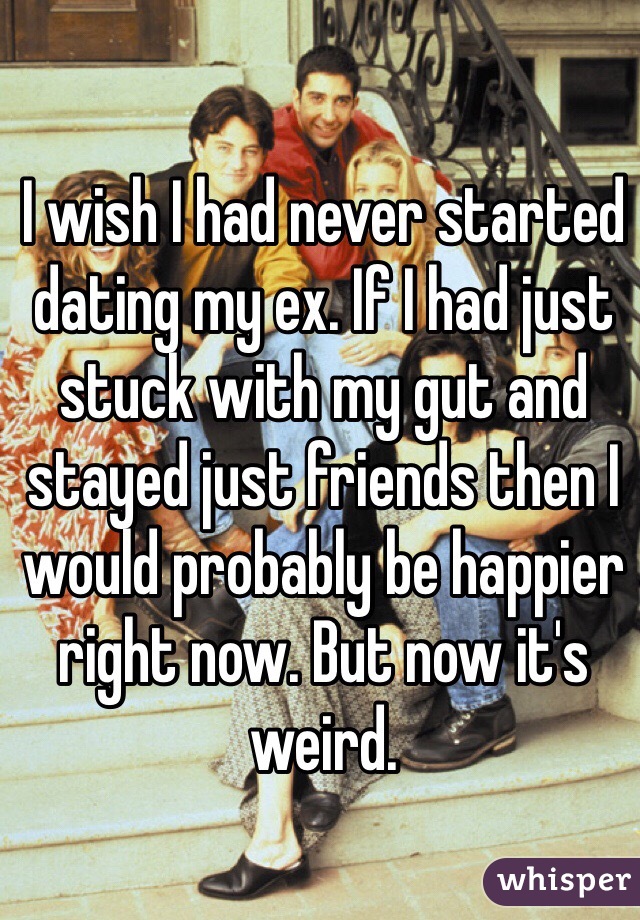 I wish I had never started dating my ex. If I had just stuck with my gut and stayed just friends then I would probably be happier right now. But now it's weird.