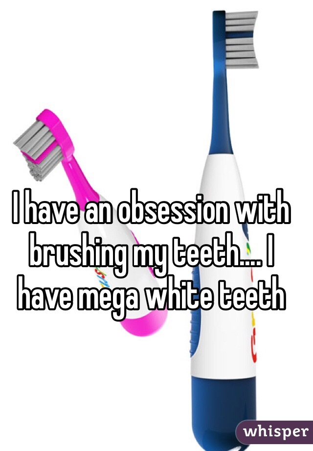 I have an obsession with brushing my teeth.... I have mega white teeth