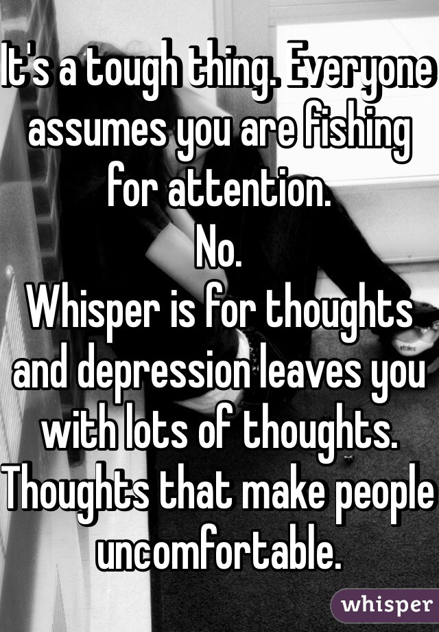 It's a tough thing. Everyone assumes you are fishing for attention.
No.
Whisper is for thoughts and depression leaves you with lots of thoughts. 
Thoughts that make people uncomfortable.
