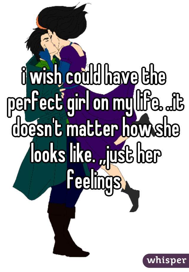 i wish could have the perfect girl on my life. ..it doesn't matter how she looks like. ,,just her feelings 