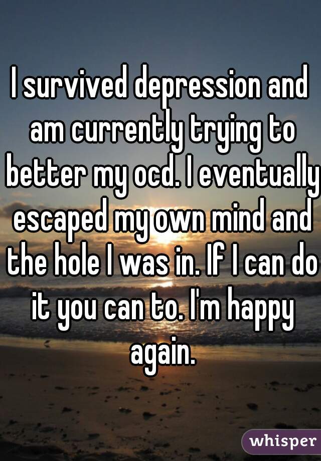 I survived depression and am currently trying to better my ocd. I eventually escaped my own mind and the hole I was in. If I can do it you can to. I'm happy again.