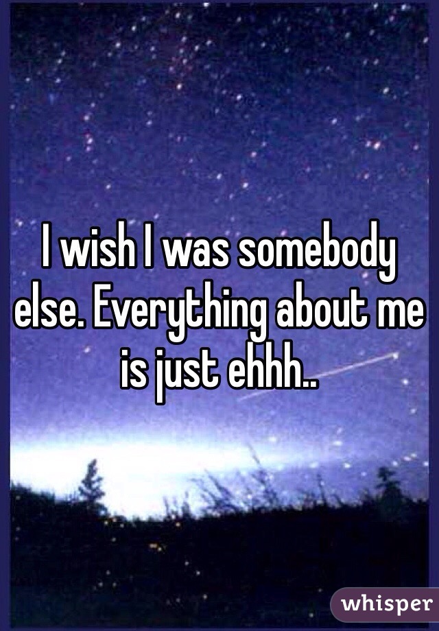 I wish I was somebody else. Everything about me is just ehhh..