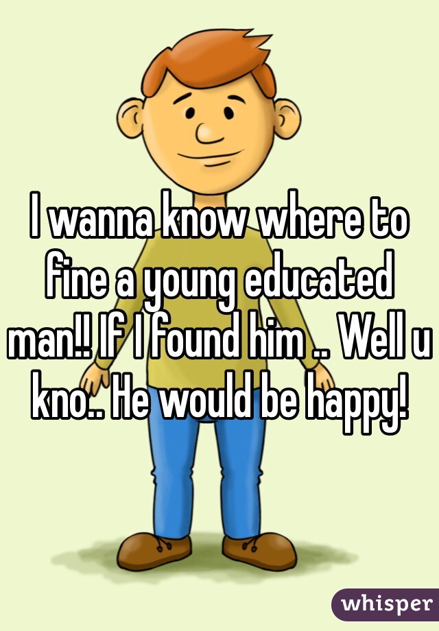 I wanna know where to fine a young educated man!! If I found him .. Well u kno.. He would be happy!