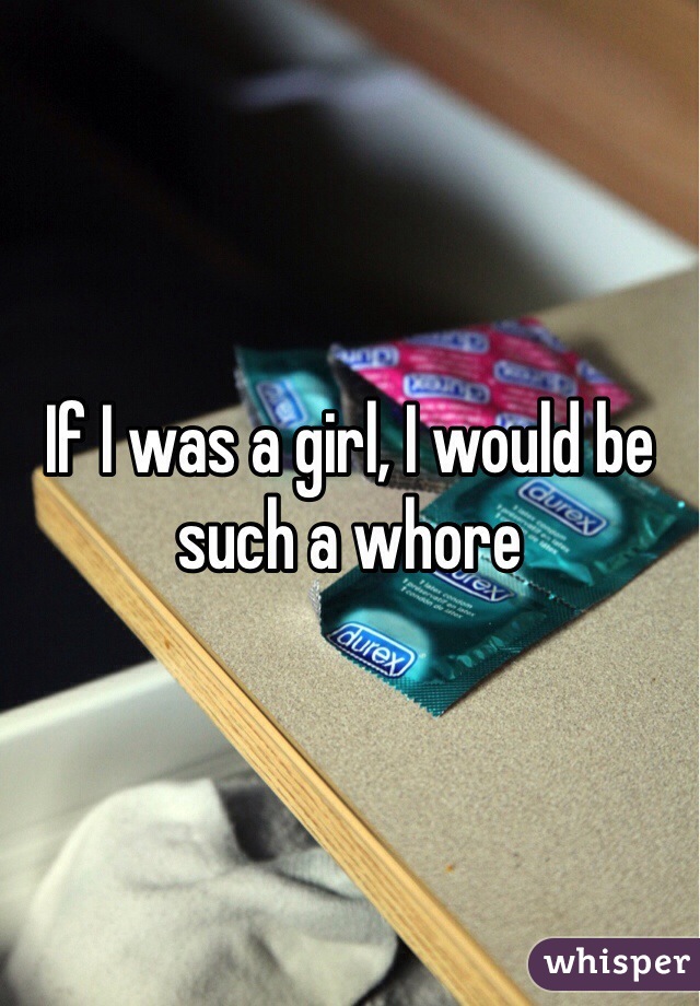 If I was a girl, I would be such a whore 