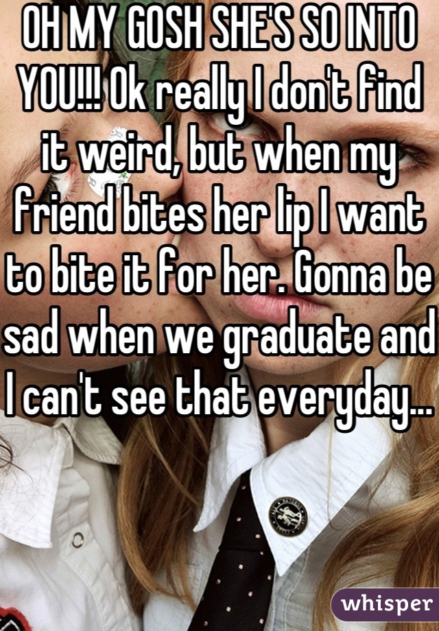 OH MY GOSH SHE'S SO INTO YOU!!! Ok really I don't find it weird, but when my friend bites her lip I want to bite it for her. Gonna be sad when we graduate and I can't see that everyday...