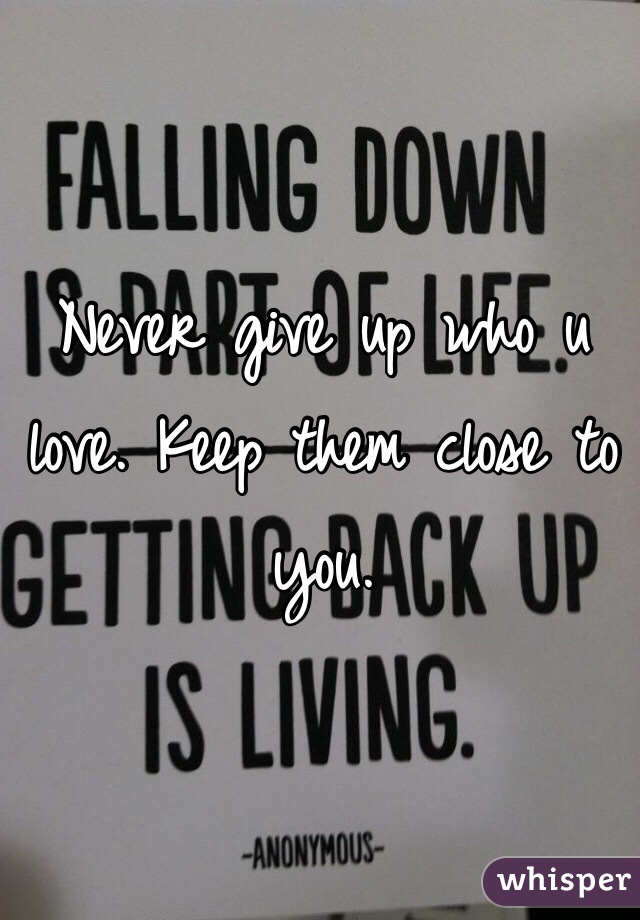Never give up who u love. Keep them close to you.