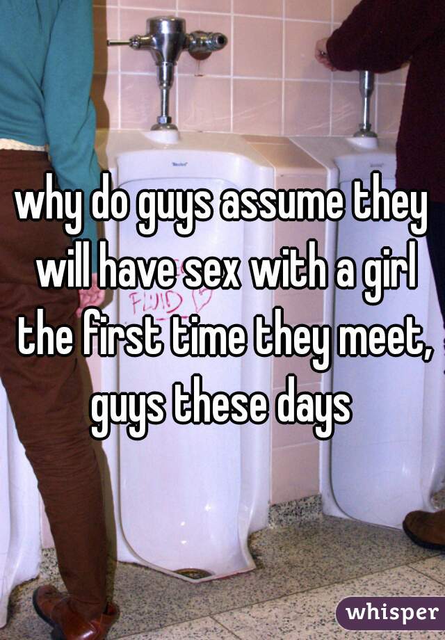why do guys assume they will have sex with a girl the first time they meet, guys these days 