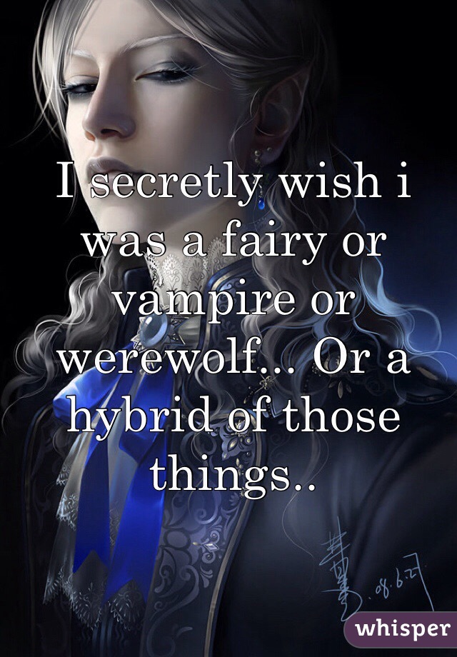 I secretly wish i was a fairy or vampire or werewolf... Or a hybrid of those things.. 