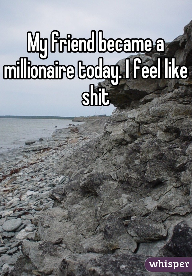 My friend became a millionaire today. I feel like shit