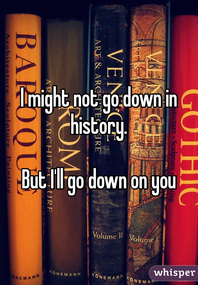 I might not go down in history. 

But I'll go down on you