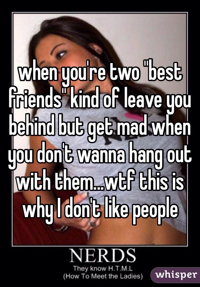 when you're two "best friends" kind of leave you behind but get mad when you don't wanna hang out with them...wtf this is why I don't like people