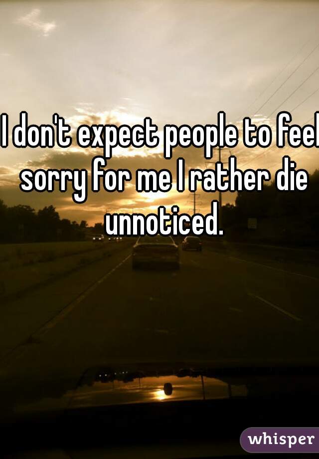 I don't expect people to feel sorry for me I rather die unnoticed.