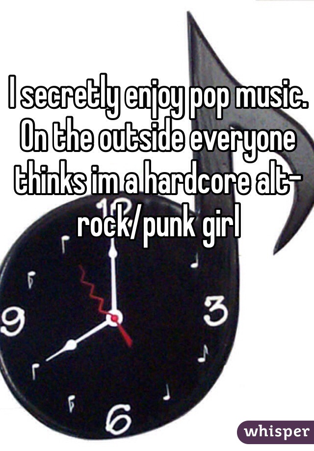 I secretly enjoy pop music. On the outside everyone thinks im a hardcore alt-rock/punk girl