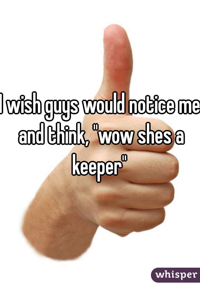 I wish guys would notice me and think, "wow shes a keeper" 