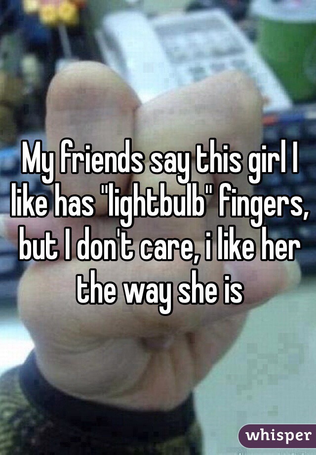My friends say this girl I like has "lightbulb" fingers, but I don't care, i like her the way she is
