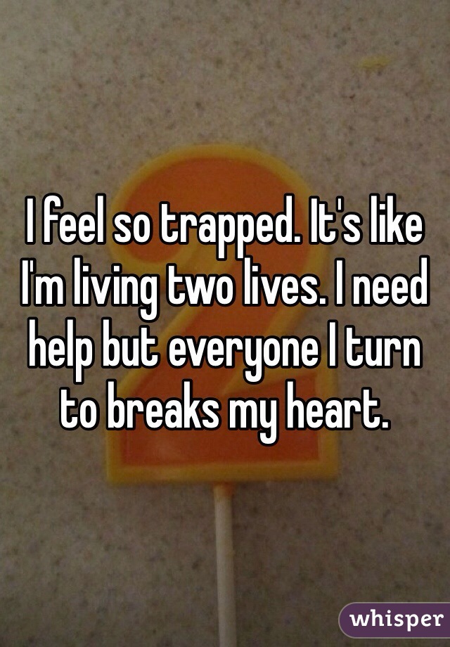 I feel so trapped. It's like I'm living two lives. I need help but everyone I turn to breaks my heart. 