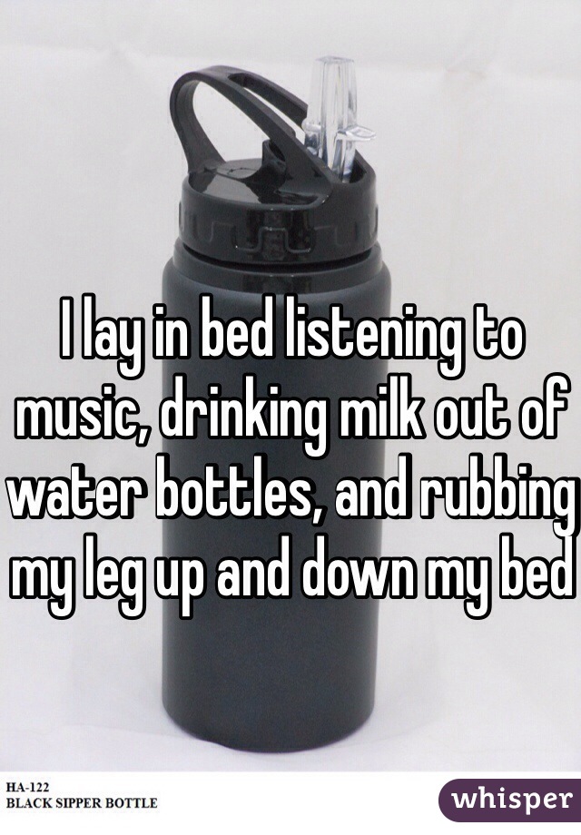 I lay in bed listening to music, drinking milk out of water bottles, and rubbing my leg up and down my bed 