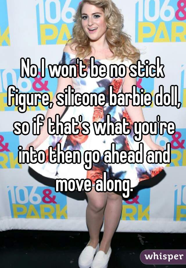 No I won't be no stick figure, silicone barbie doll, so if that's what you're into then go ahead and move along.