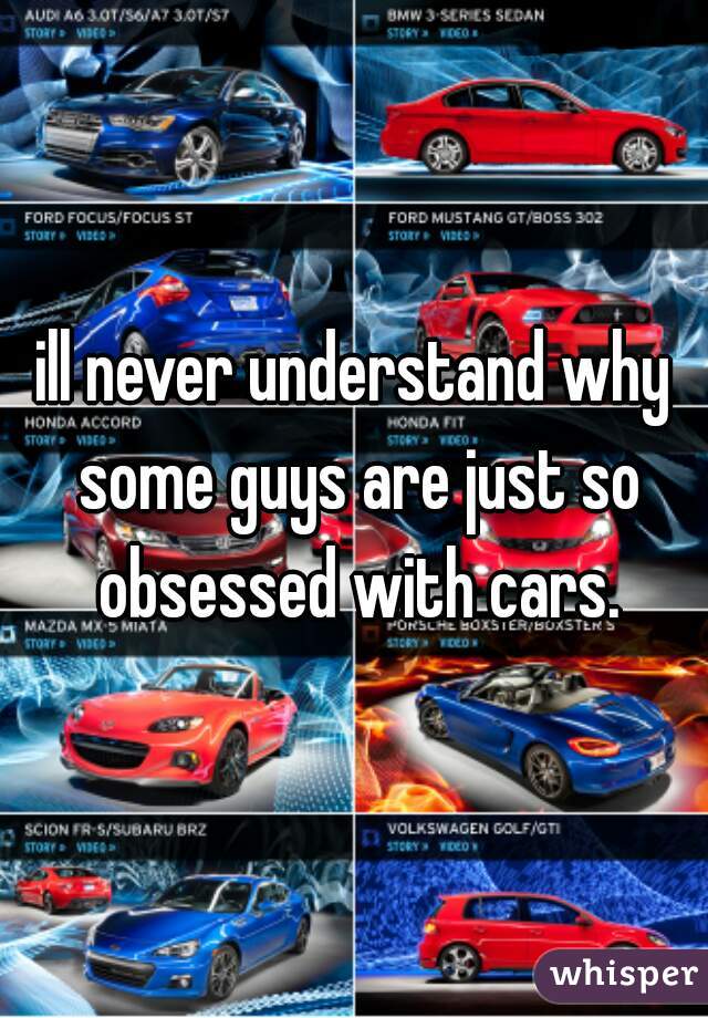 ill never understand why some guys are just so obsessed with cars.