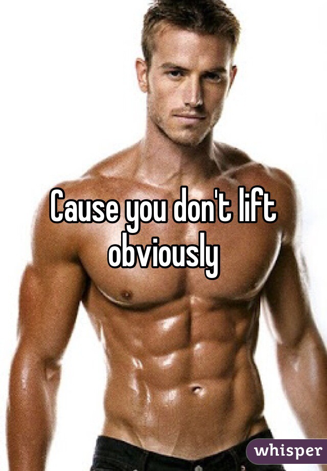 Cause you don't lift obviously 