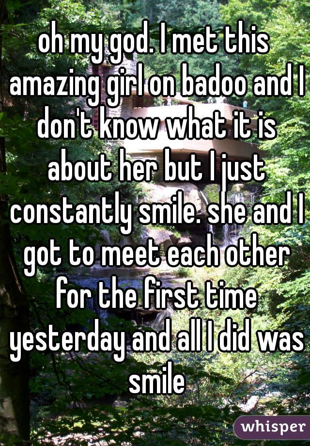 oh my god. I met this amazing girl on badoo and I don't know what it is about her but I just constantly smile. she and I got to meet each other for the first time yesterday and all I did was smile