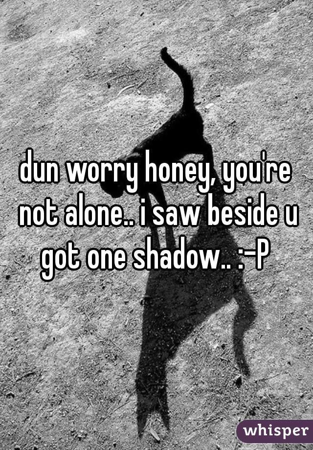 dun worry honey, you're not alone.. i saw beside u got one shadow.. :-P 