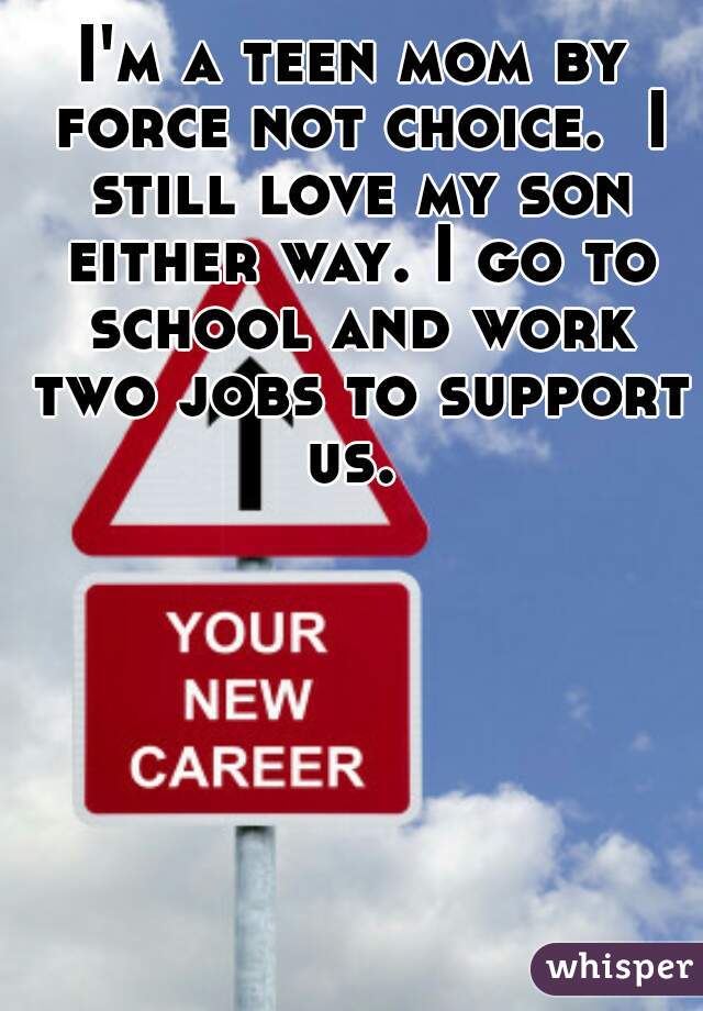 I'm a teen mom by force not choice.  I still love my son either way. I go to school and work two jobs to support us. 