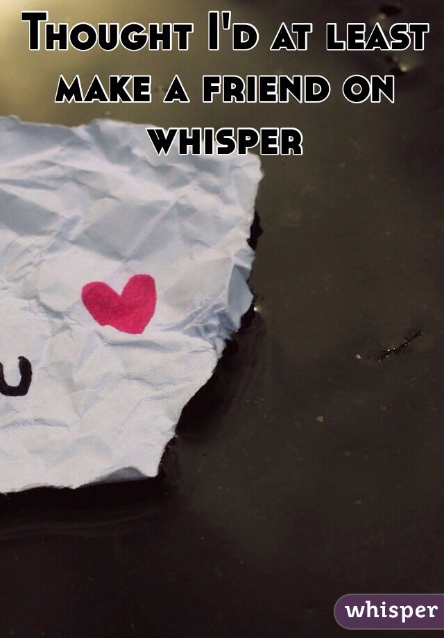 Thought I'd at least make a friend on whisper