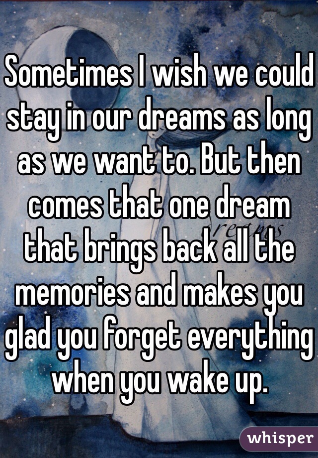 Sometimes I wish we could stay in our dreams as long as we want to. But then comes that one dream that brings back all the memories and makes you glad you forget everything when you wake up.