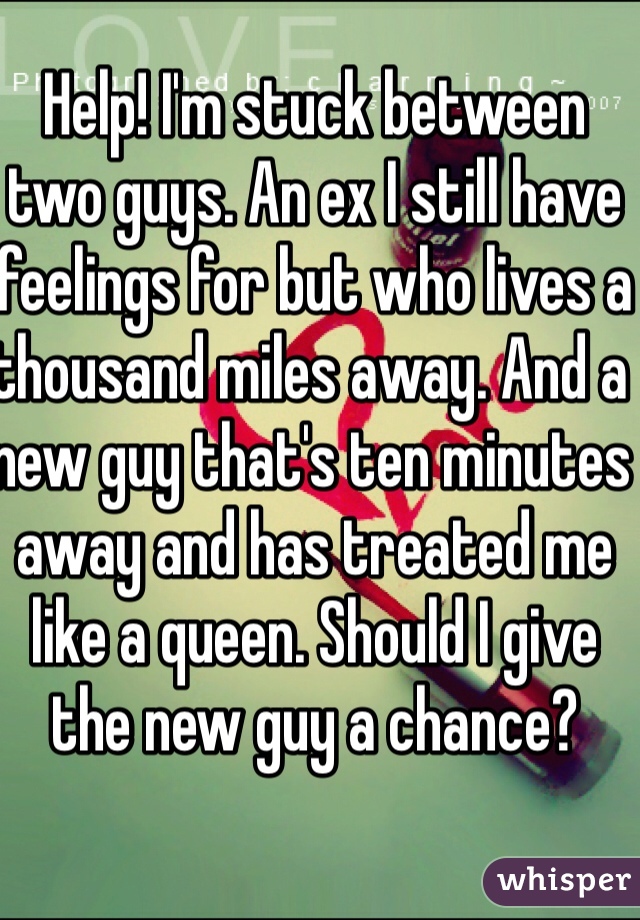 Help! I'm stuck between two guys. An ex I still have feelings for but who lives a thousand miles away. And a new guy that's ten minutes away and has treated me like a queen. Should I give the new guy a chance?