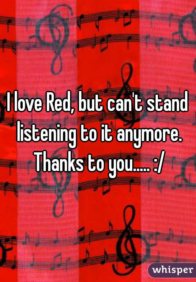 I love Red, but can't stand listening to it anymore. Thanks to you..... :/