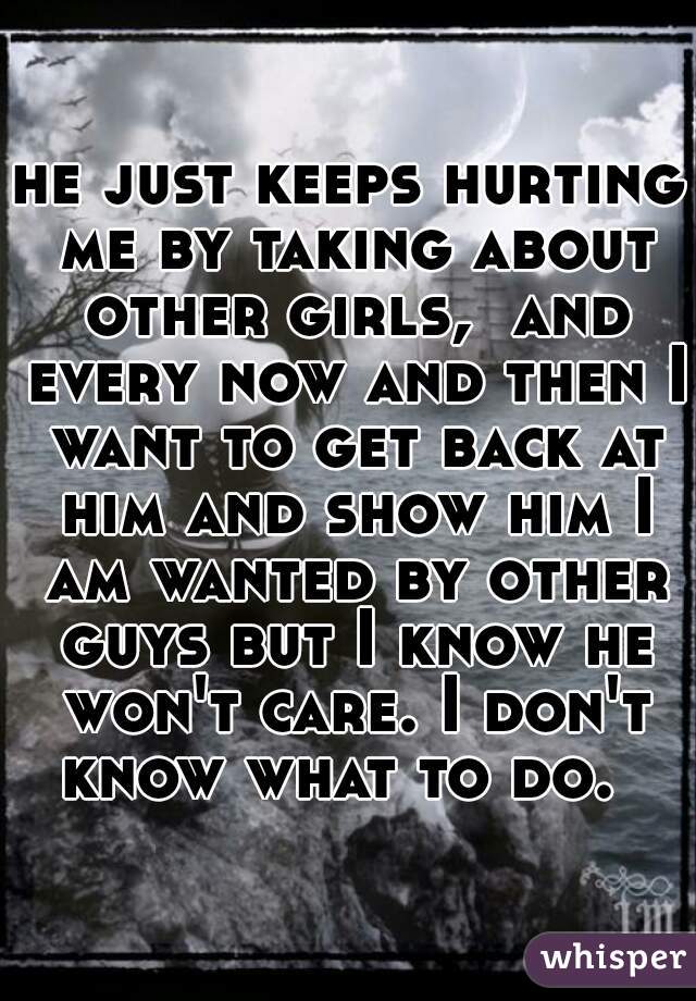 he just keeps hurting me by taking about other girls,  and every now and then I want to get back at him and show him I am wanted by other guys but I know he won't care. I don't know what to do.  