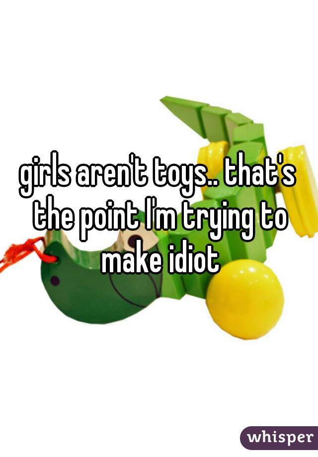 girls aren't toys.. that's the point I'm trying to make idiot