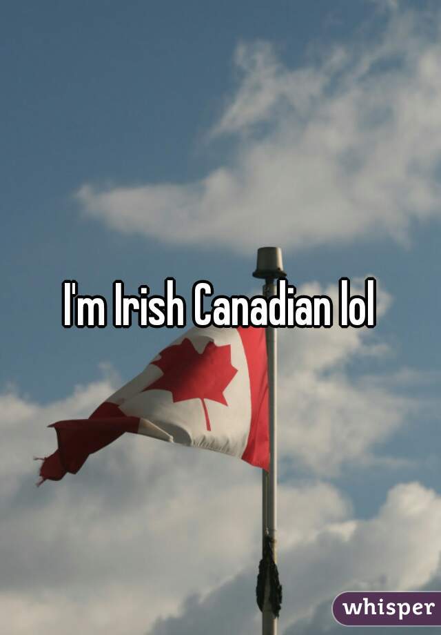 I'm Irish Canadian lol
