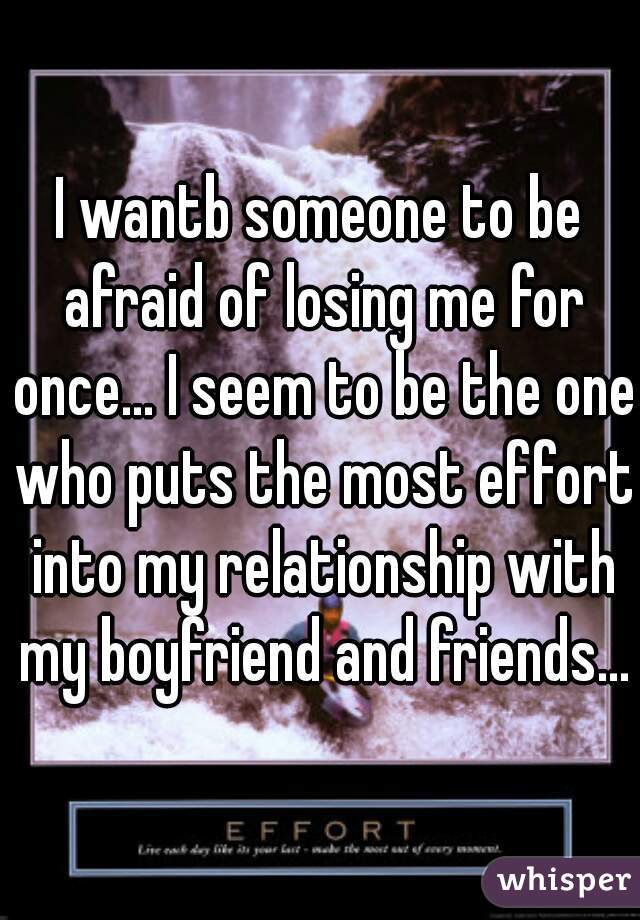 I wantb someone to be afraid of losing me for once... I seem to be the one who puts the most effort into my relationship with my boyfriend and friends...