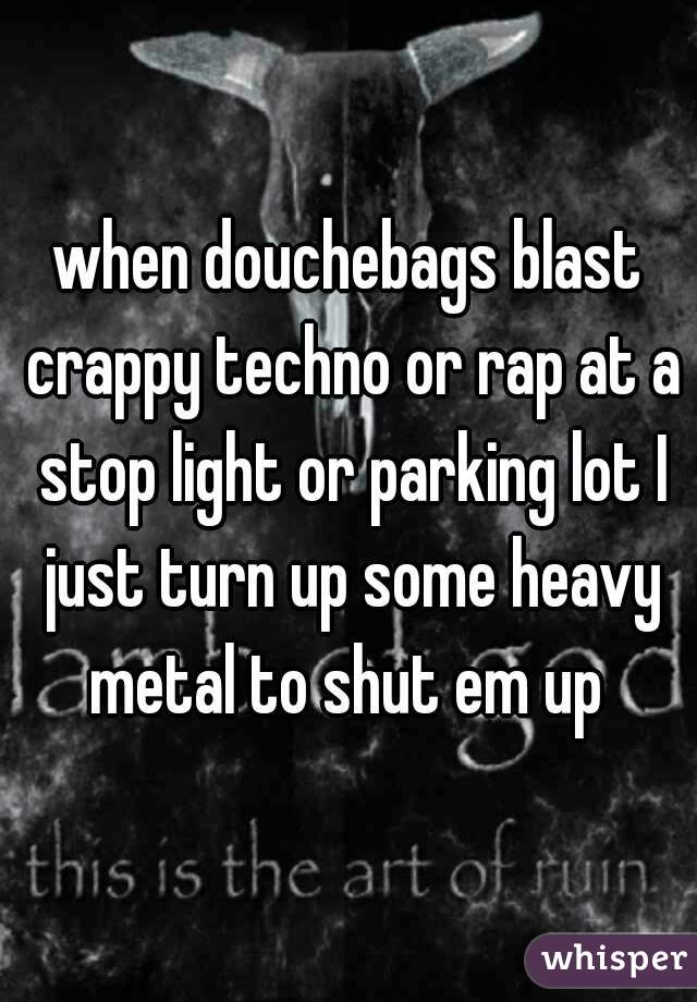 when douchebags blast crappy techno or rap at a stop light or parking lot I just turn up some heavy metal to shut em up 