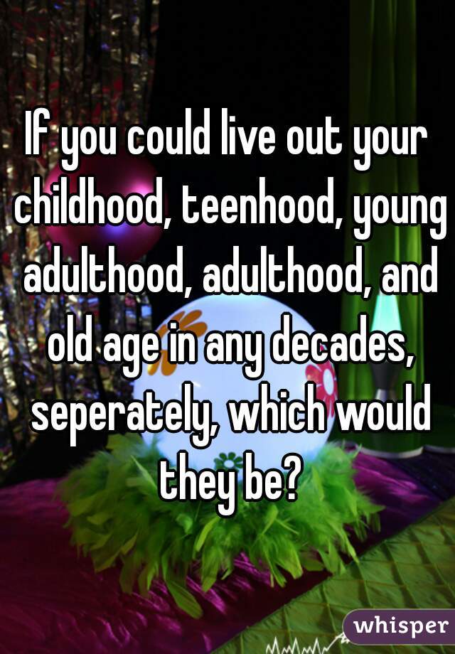 If you could live out your childhood, teenhood, young adulthood, adulthood, and old age in any decades, seperately, which would they be?