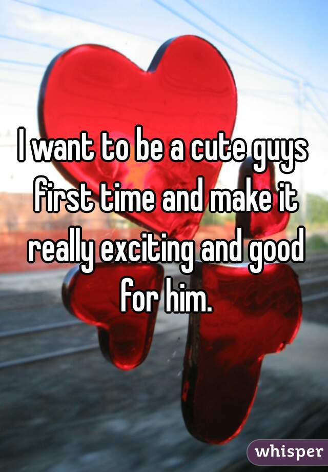 I want to be a cute guys first time and make it really exciting and good for him.