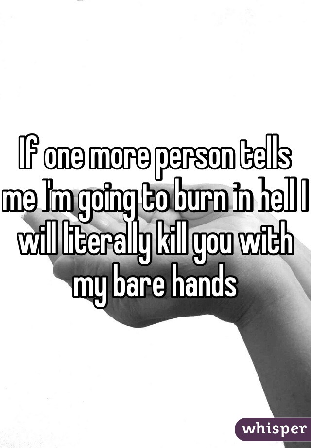 If one more person tells me I'm going to burn in hell I will literally kill you with my bare hands